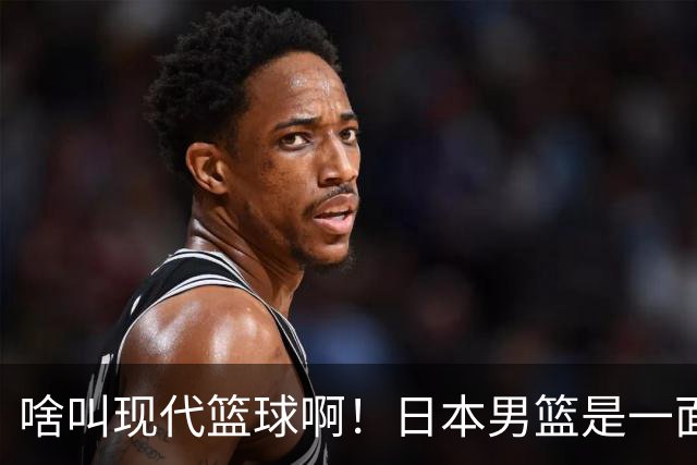 啥叫现代篮球啊！日本男篮是一面镜子 中国男篮落后就必然要挨打